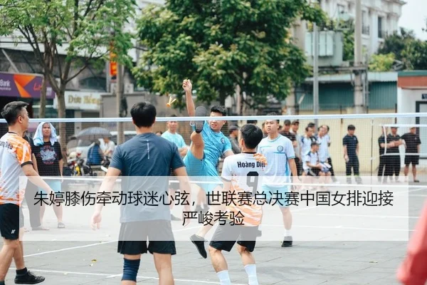 朱婷膝伤牵动球迷心弦，世联赛总决赛中国女排迎接严峻考验